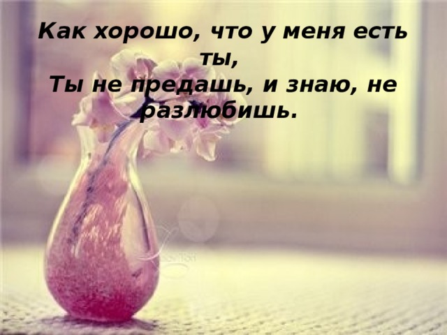 Как хорошо, что у меня есть ты,  Ты не предашь, и знаю, не разлюбишь. 