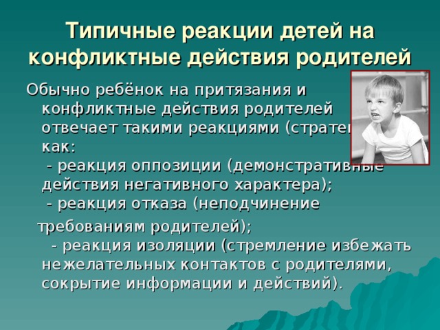 Типичные реакции детей на конфликтные действия родителей   Обычно ребёнок на притязания и конфликтные действия родителей отвечает такими реакциями (стратегиями), как:  - реакция оппозиции (демонстративные действия негативного характера);   - реакция отказа (неподчинение  требованиям родителей);   - реакция изоляции (стремление избежать нежелательных контактов с родителями, сокрытие информации и действий). 