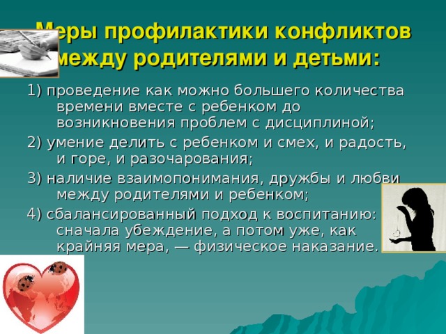 Меры профилактики конфликтов между родителями и детьми:   1) проведение как можно большего количества времени вместе с ребенком до возникновения проблем с дисциплиной; 2) умение делить с ребенком и смех, и радость, и горе, и разочарования; 3) наличие взаимопонимания, дружбы и любви между родителями и ребенком; 4) сбалансированный подход к воспитанию: сначала убеждение, а потом уже, как крайняя мера, — физическое наказание. 