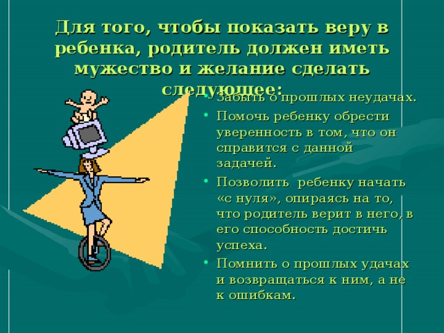 Для того, чтобы показать веру в ребенка, родитель должен иметь мужество и желание сделать следующее: Забыть о прошлых неудачах. Помочь ребенку обрести уверенность в том, что он справится с данной задачей. Позволить ребенку начать «с нуля», опираясь на то, что родитель верит в него, в его способность достичь успеха. Помнить о прошлых удачах и возвращаться к ним, а не к ошибкам. 