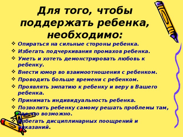 Для того, чтобы поддержать ребенка, необходимо: Опираться на сильные стороны ребенка. Избегать подчеркивания промахов ребенка. Уметь и хотеть демонстрировать любовь к ребенку. Внести юмор во взаимоотношения с ребенком. Проводить больше времени с ребенком. Проявлять эмпатию к ребенку и веру в Вашего ребенка. Принимать индивидуальность ребенка. Позволить ребенку самому решать проблемы там, где это возможно. Избегать дисциплинарных поощрений и наказаний .   