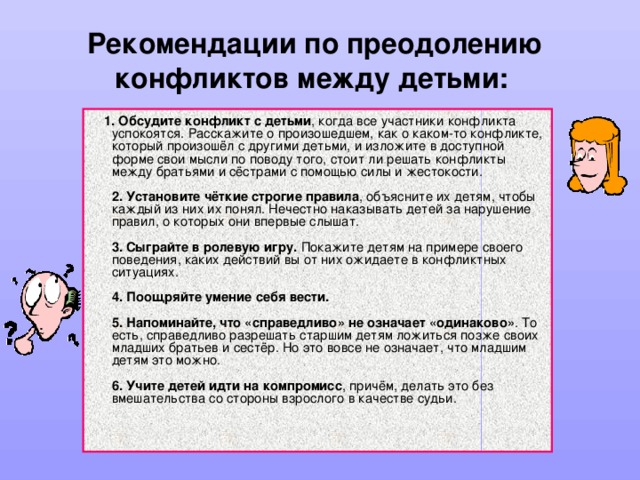 Рекомендации по преодолению конфликтов между детьми:   1. Обсудите конфликт с детьми , когда все участники конфликта успокоятся. Расскажите о произошедшем, как о каком-то конфликте, который произошёл с другими детьми, и изложите в доступной форме свои мысли по поводу того, стоит ли решать конфликты между братьями и сёстрами с помощью силы и жестокости.   2. Установите чёткие строгие правила , объясните их детям, чтобы каждый из них их понял. Нечестно наказывать детей за нарушение правил, о которых они впервые слышат.   3. Сыграйте в ролевую игру. Покажите детям на примере своего поведения, каких действий вы от них ожидаете в конфликтных ситуациях.   4. Поощряйте умение себя вести.   5. Напоминайте, что «справедливо» не означает «одинаково» . То есть, справедливо разрешать старшим детям ложиться позже своих младших братьев и сестёр. Но это вовсе не означает, что младшим детям это можно.   6. Учите детей идти на компромисс , причём, делать это без вмешательства со стороны взрослого в качестве судьи.    