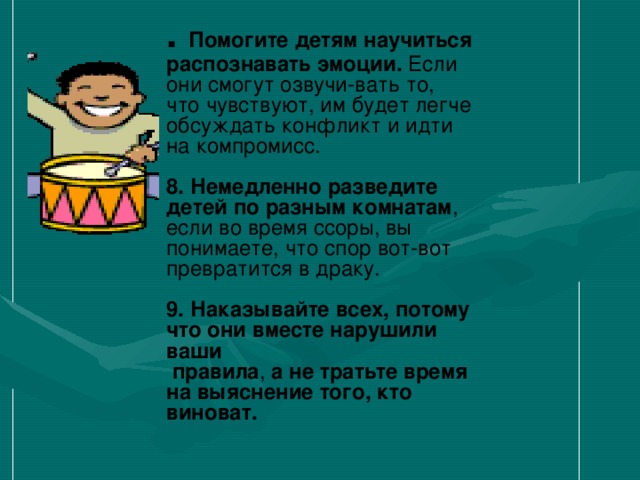            . Помогите детям научиться распознавать эмоции. Если они смогут озвучи-вать то, что чувствуют, им будет легче обсуждать конфликт и идти на компромисс.   8. Немедленно разведите детей по разным комнатам , если во время ссоры, вы понимаете, что спор вот-вот превратится в драку.   9. Наказывайте всех, потому что они вместе нарушили ваши  правила , а не тратьте время на выяснение того, кто виноват.  