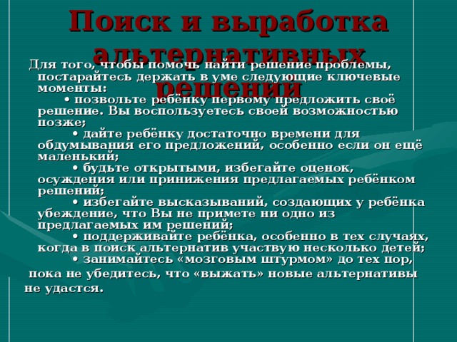 Поиск и выработка альтернативных решений  Для того, чтобы помочь найти решение проблемы, постарайтесь держать в уме следующие ключевые моменты:  • позвольте ребёнку первому предложить своё решение. Вы воспользуетесь своей возможностью позже;  • дайте ребёнку достаточно времени для обдумывания его предложений, особенно если он ещё маленький;  • будьте открытыми, избегайте оценок, осуждения или принижения предлагаемых ребёнком решений;  • избегайте высказываний, создающих у ребёнка убеждение, что Вы не примете ни одно из предлагаемых им решений;  • поддерживайте ребёнка, особенно в тех случаях, когда в поиск альтернатив участвую несколько детей;  • занимайтесь «мозговым штурмом» до тех пор,  пока не убедитесь, что «выжать» новые альтернативы не удастся. 