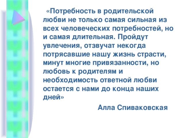  «Потребность в родительской любви не только самая сильная из всех человеческих потребностей, но и самая длительная. Пройдут увлечения, отзвучат некогда потрясавшие нашу жизнь страсти, минут многие привязанности, но любовь к родителям и необходимость ответной любви остается с нами до конца наших дней»  Алла Спиваковская 