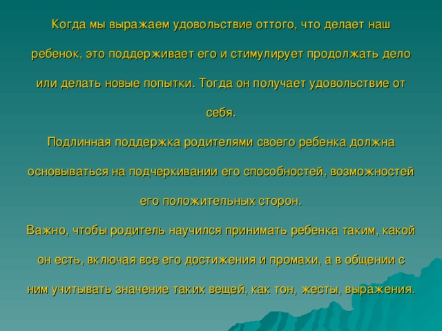 Когда мы выражаем удовольствие оттого, что делает наш ребенок, это поддерживает его и стимулирует продолжать дело или делать новые попытки. Тогда он получает удовольствие от себя.  Подлинная поддержка родителями своего ребенка должна основываться на подчеркивании его способностей, возможностей его положительных сторон.  Важно, чтобы родитель научился принимать ребенка таким, какой он есть, включая все его достижения и промахи, а в общении с ним учитывать значение таких вещей, как тон, жесты, выражения.   