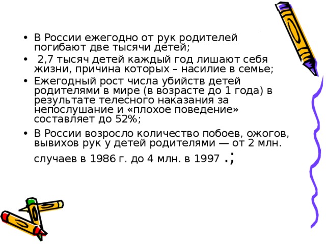 В России ежегодно от рук родителей погибают две тысячи детей;  2,7 тысяч детей каждый год лишают себя жизни, причина которых – насилие в семье; Ежегодный рост числа убийств детей родителями в мире (в возрасте до 1 года) в результате телесного наказания за непослушание и «плохое поведение» составляет до 52%; В России возросло количество побоев, ожогов, вывихов рук у детей родителями — от 2 млн. случаев в 1986 г. до 4 млн. в 1997 .; 