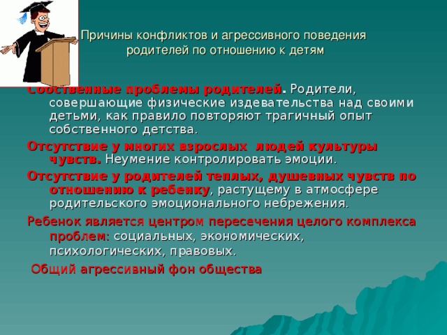 Причины конфликтов и агрессивного поведения  родителей по отношению к детям Собственные проблемы родителей . Родители, совершающие физические издевательства над своими детьми, как правило повторяют трагичный опыт собственного детства. Отсутствие у многих взрослых людей культуры чувств. Неумение контролировать эмоции. Отсутствие у родителей теплых, душевных чувств по отношению к ребенку , растущему в атмосфере родительского эмоционального небрежения. Ребенок является центром пересечения целого комплекса проблем: социальных, экономических, психологических, правовых.   Общий агрессивный фон общества 