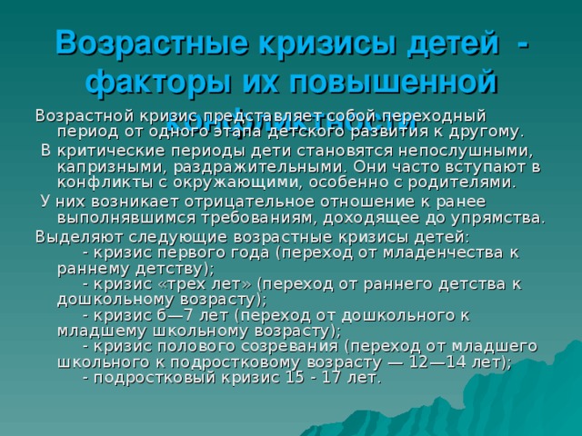 Возрастные кризисы детей - факторы их повышенной конфликтности Возрастной кризис представляет собой переходный период от одного этапа детского развития к другому.  В критические периоды дети становятся непослушными, капризными, раздражительными. Они часто вступают в конфликты с окружающими, особенно с родителями.  У них возникает отрицательное отношение к ранее выполнявшимся требованиям, доходящее до упрямства. Выделяют следующие возрастные кризисы детей:       - кризис первого года (переход от младенчества к раннему детству);       - кризис «трех лет» (переход от раннего детства к дошкольному возрасту);       - кризис б—7 лет (переход от дошкольного к младшему школьному возрасту);       - кризис полового созревания (переход от младшего школьного к подростковому возрасту — 12—14 лет);       - подростковый кризис 15 - 17 лет. 