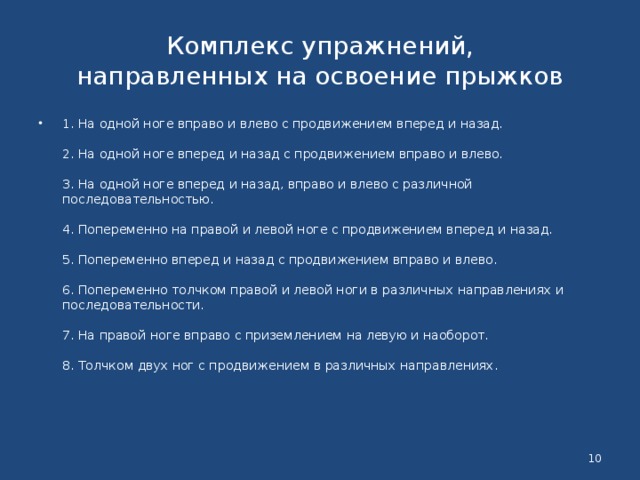 Комплекс упражнений,  направленных на освоение прыжков 1. На одной ноге вправо и влево с продвижением вперед и назад.   2. На одной ноге вперед и назад с продвижением вправо и влево.   3. На одной ноге вперед и назад, вправо и влево с различной последовательностью.   4. Попеременно на правой и левой ноге с продвижением вперед и назад.   5. Попеременно вперед и назад с продвижением вправо и влево.   6. Попеременно толчком правой и левой ноги в различных направлениях и последовательности.   7. На правой ноге вправо с приземлением на левую и наоборот.   8. Толчком двух ног с продвижением в различных направлениях.    