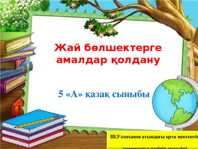  Жай бөлшектерге амалдар қолдану  5 «А» қазақ сыныбы Ш.Уәлиханов атындағы орта мектептің  математика пәнінің мұғалімі  Сағызбаева Алмажай Анирқызы  