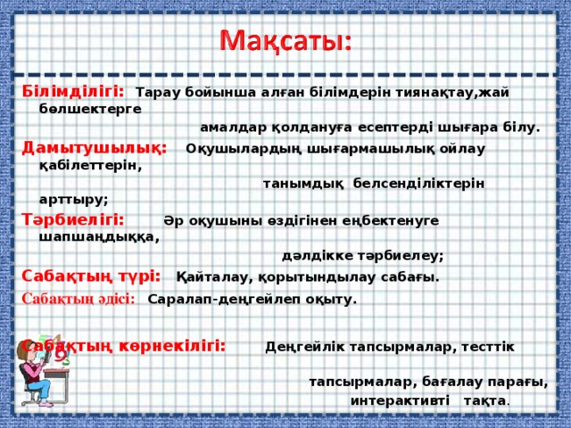 Білімділігі: Тарау бойынша алған білімдерін тиянақтау,жай бөлшектерге  амалдар қолдануға есептерді шығара білу. Дамытушылық: Оқушылардың шығармашылық ойлау қабілеттерін,  танымдық белсенділіктерін арттыру; Тәрбиелігі:  Әр оқушыны өздігінен еңбектенуге шапшаңдыққа,  дәлдікке тәрбиелеу; Сабақтың түрі: Қайталау, қорытындылау сабағы. Сабақтың әдісі: Саралап-деңгейлеп оқыту.   Сабақтың көрнекілігі: Деңгейлік тапсырмалар, тесттік  тапсырмалар, бағалау парағы,  интерактивті тақта . 