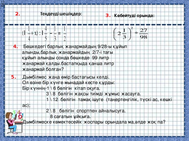 ч.    2. 3. Көбейтуді орында:  Бөшкедегі барлық жанармайдың 9/28-ы құйып алынды,барлық жанармайдың 2/7-і тағы құйып алынды сонда бөшкеде 99 литр жанармай қалды.бастапқыда қанша литр жанармай болған? 4. Дымбілмес жаңа өмір бастағысы келді. Ол өзіне бір күнге мынадай кесте құрды: Бір күннің-1 \ 6 бөлігін кітап оқуға.  3 \ 8 бөлігін жақсы тиімді жұмыс жасауға.  1 \ 12 бөлігін тамақ ішуге (таңертеңгілік, түскі ас, кешкі ас);  2 \ 8 бөлігін спортпен айналысуға.  8 сағатын ұйқыға. Дымбілмеске көмектесейік жоспары орындала ма,әлде жоқ па? 5. 