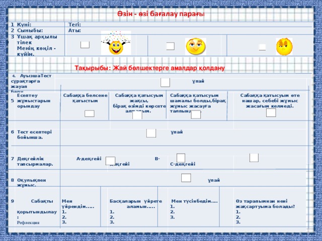 1 2 Күні: Тегі: 3 Сыныбы: Ұшақ арқылы тілек Менің көңіл - күйім. Аты:          Тақырыбы: Жай бөлшектерге амалдар қолдану   4. АуызшаТест сұрақтарға жауап беру.         ұ пай      5 Есептеу жұмыстарын орындау   6 7 Тест есептері бойынша.   Сабаққа белсене қатыстым   Деңгейлік тапсырмалар.  8  ұпай       9 Сабаққа қатысуым жақсы, бірақ өзімді көрсете алмадым.  А-деңгейі    Оқулықпен жұмыс.    Сабақты  қорытындылау: Сабаққа қатысуым шамалы болды,бірақ жұмыс жасауға талпындым.     В-деңгейі        ұпай Рефлекция Сабаққа қатысуым өте нашар, себебі жұмыс жасағым келмеді.       Мен үйрендім..... 1. 2. 3.   Басқаларын үйрете  аламын..... 1. 2. 3.    С-деңгейі      Мен түсінбедім.... 1. 2. 3.   Өз тарапымнан нені жақсартуыма болады? 1. 2. 3. 