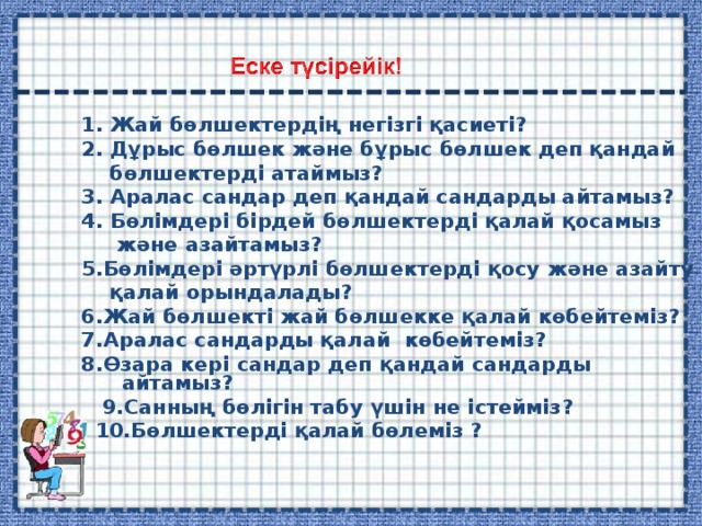 1. Жай бөлшектердің негізгі қасиеті? 2. Дұрыс бөлшек және бұрыс бөлшек деп қандай  бөлшектерді атаймыз? 3. Аралас сандар деп қандай сандарды айтамыз? 4. Бөлімдері бірдей бөлшектерді қалай қосамыз  және азайтамыз? 5.Бөлімдері әртүрлі бөлшектерді қосу және азайту  қалай орындалады? 6.Жай бөлшекті жай бөлшекке қалай көбейтеміз? 7.Аралас сандарды қалай көбейтеміз? 8.Өзара кері сандар деп қандай сандарды айтамыз?  9.Санның бөлігін табу үшін не істейміз?  10.Бөлшектерді қалай бөлеміз ? 