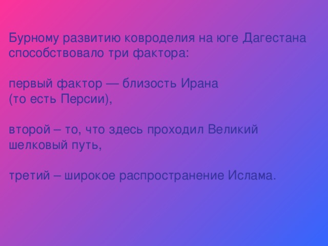 Бурному развитию ковроделия на юге Дагестана способствовало три фактора: первый фактор — близость Ирана (то есть Персии), второй – то, что здесь проходил Великий шелковый путь, третий – широкое распространение Ислама. 