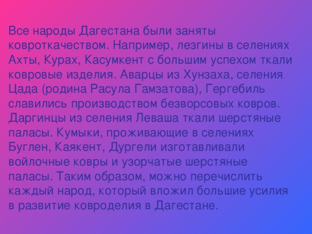 Все народы Дагестана были заняты ковроткачеством. Например, лезгины в селениях Ахты, Курах, Касумкент с большим успехом ткали ковровые изделия. Аварцы из Хунзаха, селения Цада (родина Расула Гамзатова), Гергебиль славились производством безворсовых ковров. Даргинцы из селения Леваша ткали шерстяные паласы. Кумыки, проживающие в селениях Буглен, Каякент, Дургели изготавливали войлочные ковры и узорчатые шерстяные паласы. Таким образом, можно перечислить каждый народ, который вложил большие усилия в развитие ковроделия в Дагестане. 
