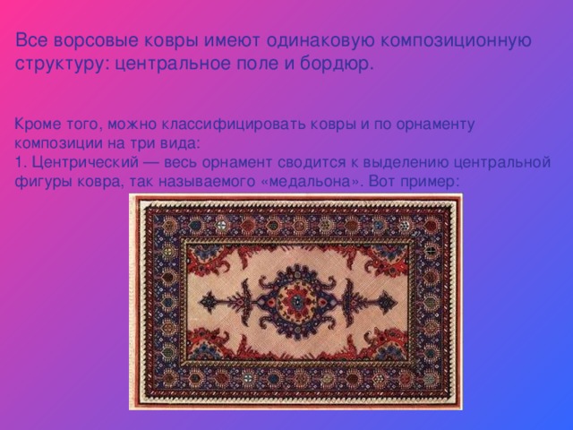 Все ворсовые ковры имеют одинаковую композиционную структуру: центральное поле и бордюр. Кроме того, можно классифицировать ковры и по орнаменту композиции на три вида: 1. Центрический — весь орнамент сводится к выделению центральной фигуры ковра, так называемого «медальона». Вот пример: 