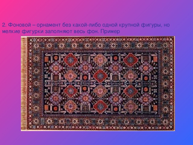   2. Фоновой – орнамент без какой-либо одной крупной фигуры, но мелкие фигурки заполняют весь фон. Пример  