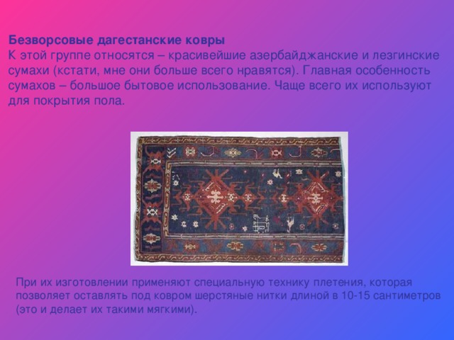 Безворсовые дагестанские ковры К этой группе относятся – красивейшие азербайджанские и лезгинские сумахи (кстати, мне они больше всего нравятся). Главная особенность сумахов – большое бытовое использование. Чаще всего их используют для покрытия пола. При их изготовлении применяют специальную технику плетения, которая позволяет оставлять под ковром шерстяные нитки длиной в 10-15 сантиметров (это и делает их такими мягкими). 