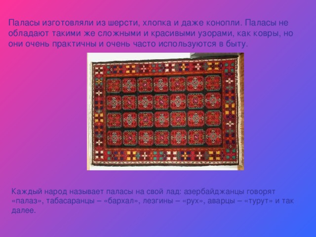 Паласы изготовляли из шерсти, хлопка и даже конопли. Паласы не обладают такими же сложными и красивыми узорами, как ковры, но они очень практичны и очень часто используются в быту. Каждый народ называет паласы на свой лад: азербайджанцы говорят «палаз», табасаранцы – «бархал», лезгины – «рух», аварцы – «турут» и так далее. 