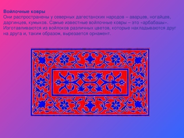 Войлочные ковры Они распространены у северных дагестанских народов – аварцев, ногайцев, даргинцев, кумыков. Самые известные войлочные ковры – это «арбабашы». Изготавливаются из войлоков различных цветов, которые накладываются друг на друга и, таким образом, вырезается орнамент. 