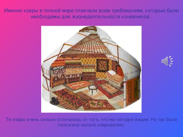 Именно ковры в полной мере отвечали всем требованиям, которые были необходимы для жизнедеятельности кочевников. Те ковры очень сильно отличались от того, что мы сегодня видим. Но так было положено начало ковроделию. 