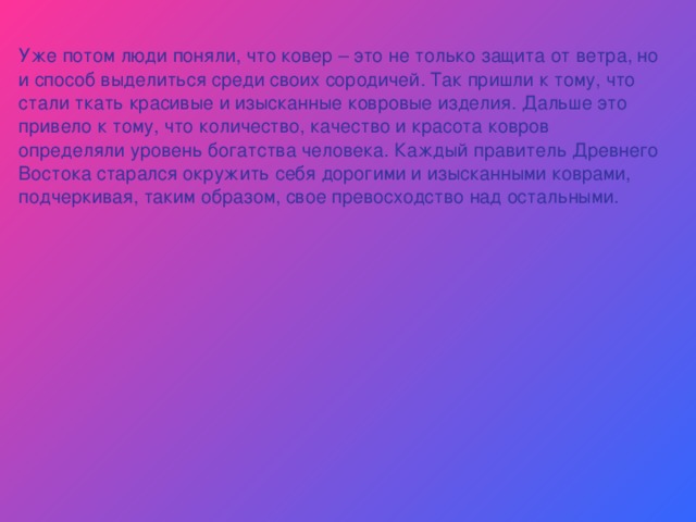 Уже потом люди поняли, что ковер – это не только защита от ветра, но и способ выделиться среди своих сородичей. Так пришли к тому, что стали ткать красивые и изысканные ковровые изделия. Дальше это привело к тому, что количество, качество и красота ковров определяли уровень богатства человека. Каждый правитель Древнего Востока старался окружить себя дорогими и изысканными коврами, подчеркивая, таким образом, свое превосходство над остальными. 