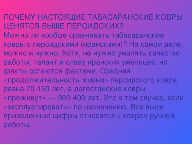 ПОЧЕМУ НАСТОЯЩИЕ ТАБАСАРАНСКИЕ КОВРЫ ЦЕНЯТСЯ ВЫШЕ ПЕРСИДСКИХ? Можно ли вообще сравнивать табасаранские ковры с персидскими (иранскими)? На самом деле, можно и нужно. Хотя, не нужно умалять качество работы, талант и славу иранских умельцев, но факты остаются фактами. Средняя «продолжительность жизни» персидского ковра равна 70-150 лет, а дагестанские ковры «проживут» — 300-400 лет. Это в том случае, если «эксплуатировать» по назначению. Все выше приведенные цифры относятся к коврам ручной работы. 