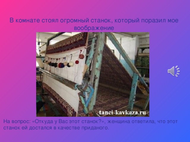 В комнате стоял огромный станок, который поразил мое воображение На вопрос: «Откуда у Вас этот станок?», женщина ответила, что этот станок ей достался в качестве приданого. 