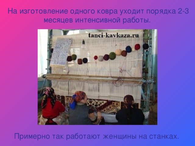 На изготовление одного ковра уходит порядка 2-3 месяцев интенсивной работы. Примерно так работают женщины на станках. 