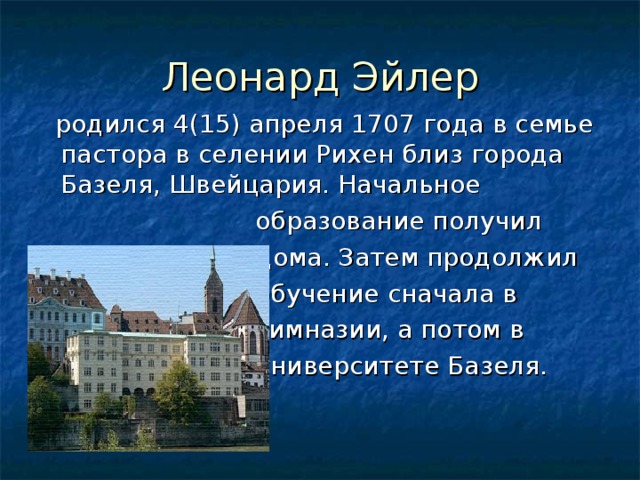 Леонард Эйлер  родился 4(15) апреля 1707 года в семье пастора в селении Рихен близ города Базеля, Швейцария. Начальное  образование получил  дома. Затем продолжил  обучение сначала в  гимназии, а потом в  университете Базеля. 