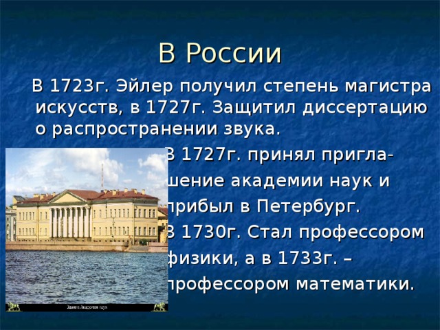 В России  В 1723г. Эйлер получил степень магистра искусств, в 1727г. Защитил диссертацию о распространении звука.  В 1727г. принял пригла-  шение академии наук и  прибыл в Петербург.  В 1730г. Стал профессором  физики, а в 1733г. –  профессором математики. 