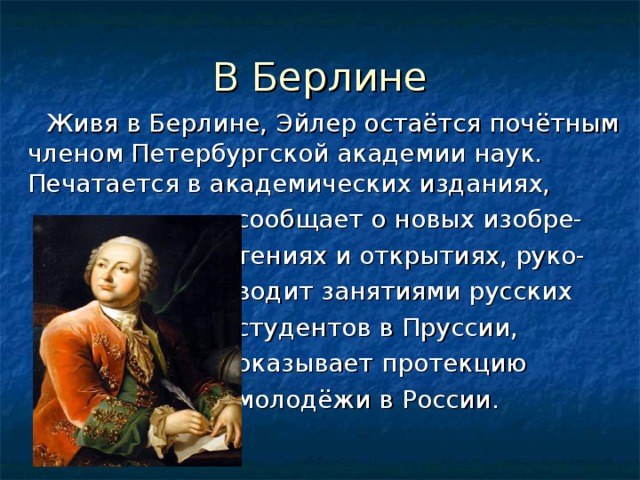 В Берлине  Живя в Берлине, Эйлер остаётся почётным членом Петербургской академии наук. Печатается в академических изданиях,  сообщает о новых изобре-  тениях и открытиях, руко-  водит занятиями русских  студентов в Пруссии,  оказывает протекцию  молодёжи в России. 