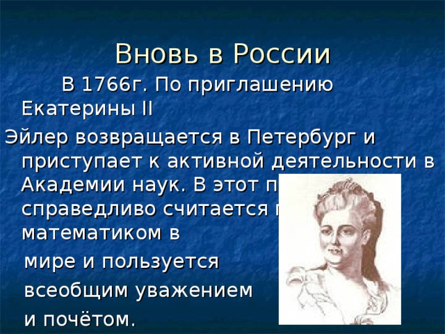 Вновь в России  В 1766г. По приглашению Екатерины II Эйлер возвращается в Петербург и приступает к активной деятельности в Академии наук. В этот период он справедливо считается первым математиком в  мире и пользуется  всеобщим уважением  и почётом. 