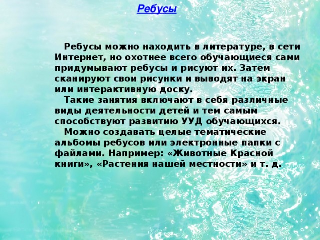 Ребусы  Ребусы можно находить в литературе, в сети Интернет, но охотнее всего обучающиеся сами придумывают ребусы и рисуют их. Затем сканируют свои рисунки и выводят на экран или интерактивную доску.  Такие занятия включают в себя различные виды деятельности детей и тем самым способствуют развитию УУД обучающихся.  Можно создавать целые тематические альбомы ребусов или электронные папки с файлами. Например: «Животные Красной книги», «Растения нашей местности» и т. д.  