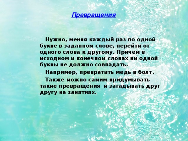 Превращения  Нужно, меняя каждый раз по одной букве в заданном слове, перейти от одного слова к другому. Причем в исходном и конечном словах ни одной буквы не должно совпадать.  Например, превратить медь в болт.  Также можно самим придумывать такие превращения и загадывать друг другу на занятиях. 