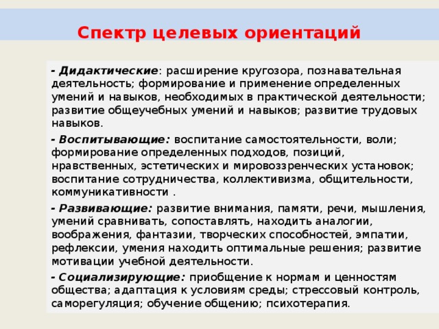    Спектр целевых ориентаций    - Дидактические : расширение кругозора, познавательная деятельность; формирование и применение определенных умений и навыков, необходимых в практической деятельности; развитие общеучебных умений и навыков; развитие трудовых навыков. - Воспитывающие: воспитание самостоятельности, воли; формирование определенных подходов, позиций, нравственных, эстетических и мировоззренческих установок; воспитание сотрудничества, коллективизма, общительности, коммуникативности . - Развивающие: развитие внимания, памяти, речи, мышления, умений сравнивать, сопоставлять, находить аналогии, воображения, фантазии, творческих способностей, эмпатии, рефлексии, умения находить оптимальные решения; развитие мотивации учебной деятельности. - Социализирующие: приобщение к нормам и ценностям общества; адаптация к условиям среды; стрессовый контроль, саморегуляция; обучение общению; психотерапия. 