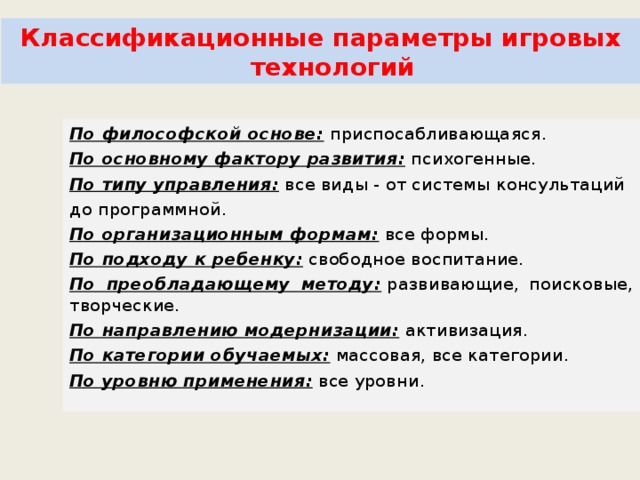 Классификационные параметры игровых технологий По философской основе:  приспосабливающаяся. По основному фактору развития:  психогенные. По типу управления:  все виды - от системы консультаций до программной. По организационным формам:  все формы. По подходу к ребенку:  свободное воспитание. По преобладающему методу:  развивающие, поисковые, творческие. По направлению модернизации:  активизация. По категории обучаемых:  массовая, все категории. По уровню применения:  все уровни. 