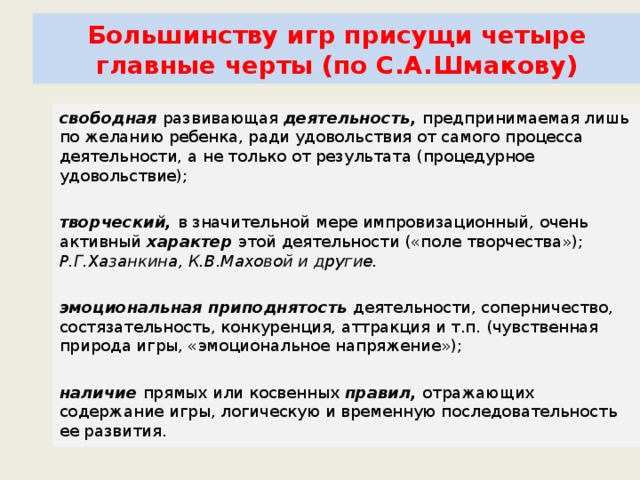 Большинству игр присущи четыре главные черты (по С.А.Шмакову) свободная  развивающая  деятельность,  предпринимаемая лишь по желанию ребенка, ради удовольствия от самого процесса деятельности, а не только от результата (процедурное удовольствие); творческий,  в значительной мере импровизационный, очень активный  характер  этой деятельности («поле творчества»); Р.Г.Хазанкина, К.В.Маховой и другие. эмоциональная приподнятость  деятельности, соперничество, состязательность, конкуренция, аттракция и т.п. (чувственная природа игры, «эмоциональное напряжение»); наличие  прямых или косвенных  правил,  отражающих содержание игры, логическую и временную последовательность ее развития.            