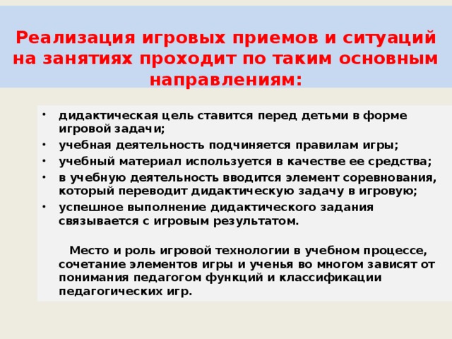    Реализация игровых приемов и ситуаций на занятиях проходит по таким основным направлениям:    дидактическая цель ставится перед детьми в форме игровой задачи; учебная деятельность подчиняется правилам игры; учебный материал используется в качестве ее средства; в учебную деятельность вводится элемент соревнования, который переводит дидактическую задачу в игровую; успешное выполнение дидактического задания связывается с игровым результатом.   Место и роль игровой технологии в учебном процессе, сочетание элементов игры и ученья во многом зависят от понимания педагогом функций и классификации педагогических игр. 