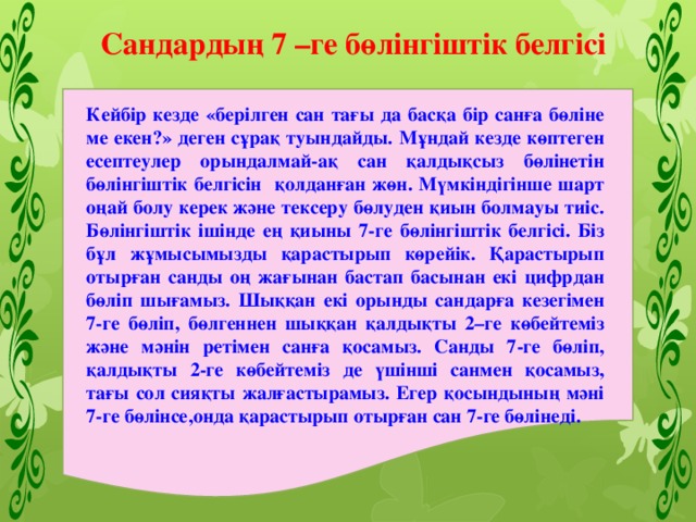 Сандардың 7 –ге бөлінгіштік белгісі Кейбір кезде «берілген сан тағы да басқа бір санға бөліне ме екен?» деген сұрақ туындайды. Мұндай кезде көптеген есептеулер орындалмай-ақ сан қалдықсыз бөлінетін бөлінгіштік белгісін қолданған жөн. Мүмкіндігінше шарт оңай болу керек және тексеру бөлуден қиын болмауы тиіс. Бөлінгіштік ішінде ең қиыны 7-ге бөлінгіштік белгісі. Біз бұл жұмысымызды қарастырып көрейік. Қарастырып отырған санды оң жағынан бастап басынан екі цифрдан бөліп шығамыз. Шыққан екі орынды сандарға кезегімен 7-ге бөліп, бөлгеннен шыққан қалдықты 2–ге көбейтеміз және мәнін ретімен санға қосамыз. Санды 7-ге бөліп, қалдықты 2-ге көбейтеміз де үшінші санмен қосамыз, тағы сол сияқты жалғастырамыз. Егер қосындының мәні 7-ге бөлінсе,онда қарастырып отырған сан 7-ге бөлінеді. 