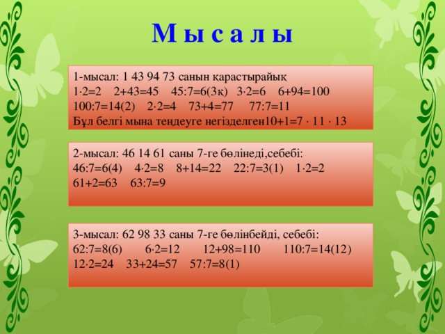 М ы с а л ы 1-мысал: 1 43 94 73 санын қарастырайық 1·2=2 2+43=45 45:7=6(3қ) 3·2=6 6+94=100 100:7=14(2) 2·2=4 73+4=77 77:7=11 Бұл белгі мына теңдеуге негізделген10+1=7 · 11 · 13 2-мысал: 46 14 61 саны 7-ге бөлінеді,себебі: 46:7=6(4) 4·2=8 8+14=22 22:7=3(1) 1·2=2 61+2=63 63:7=9 3-мысал: 62 98 33 саны 7-ге бөлінбейді, себебі: 62:7=8(6) 6·2=12 12+98=110 110:7=14(12) 12·2=24 33+24=57 57:7=8(1) 