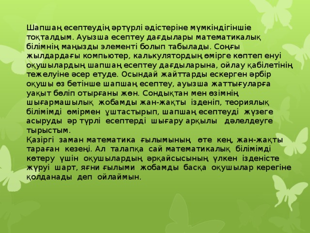 Шапшаң есептеудің әртүрлі әдістеріне мүмкіндігіншіе тоқталдым. Ауызша есептеу дағдылары математикалық білімнің маңызды элементі болып табылады. Соңғы жылдардағы компьютер, калькулятордың өмірге көптеп енуі оқушылардың шапшаң есептеу дағдыларына, ойлау қабілетінің тежелуіне әсер етуде. Осындай жайттарды ескерген әрбір оқушы өз бетінше шапшаң есептеу, ауызша жаттығуларға уақыт бөліп отырғаны жөн. Сондықтан мен өзімнің  шығармашылық  жобамды жан-жақты  ізденіп, теориялық  білімімді  өмірмен  ұштастырып, шапшаң есептеуді  жүзеге асыруды  әр түрлі  есептерді  шығару арқылы   дәлелдеуге тырыстым. Қазіргі  заман математика  ғылымының   өте  кең, жан-жақты  тараған  кезеңі. Ал  талапқа  сай математикалық  білімімді  көтеру  үшін  оқушылардың  әрқайсысының  үлкен  ізденісте  жүруі  шарт, яғни ғылыми  жобамды  басқа  оқушылар керегіне  қолданады  деп  ойлаймын.                    