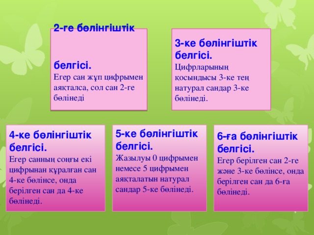 2-ге бөлінгіштік белгісі. 3-ке бөлінгіштік белгісі. Цифрларының қосындысы 3-ке тең натурал сандар 3-ке бөлінеді. Егер сан жұп цифрымен аяқталса, сол сан 2-ге бөлінеді 5-ке бөлінгіштік белгісі.  6-ға бөлінгіштік белгісі. 4-ке бөлінгіштік белгісі. Егер берілген сан 2-ге және 3-ке бөлінсе, онда берілген сан да 6-ға бөлінеді. Жазылуы 0 цифрымен немесе 5 цифрымен аяқталатын натурал сандар 5-ке бөлінеді. Егер санның соңғы екі цифрынан құралған сан 4-ке бөлінсе, онда берілген сан да 4-ке бөлінеді. 