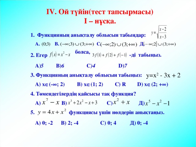  болса, -ді табыңыз.  IV . Ой түйін(тест тапсырмасы)  I – нұсқа. 1. Функцияның анықталу облысын табыңдар: А. В. С. Д. 2. Егер А) 5 В) 6   С ) 4  D ) 7  y=x 2 - 3x + 2 3. Функцияның анықталу облысын табыңыз: A) x  (-  ; 2)  B) x  (1; 2)  C) R  D) x  (2; +  ) 4. Төмендегілердің қайсысы тақ функция? А) В) С) Д) 5. функциясы үшін нөлдерін анықтаңыз. А) 0; -2 В) 2; -4 С) 0; 4 Д) 0; -4 