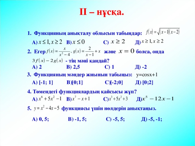 II – нұсқа. 1. Функцияның анықталу облысын табыңдар: А) В) С) Д) және болса, онда 2. Егер - тің мәні қандай? А) 2 В) 2,5 С) 1 Д) -2 y=cosx+1  3. Функцияның мәндер жиынын табыңыз: [0;1] [0;2] [-2;0] А) [-1; 1] В) С) Д) 4. Төмендегі функциялардың қайсысы жұп? А) В) С) Д) 5. функциясы үшін нөлдерін анықтаңыз. А) 0, 5; В) -1, 5; С) -5, 5; Д) -5, -1; 