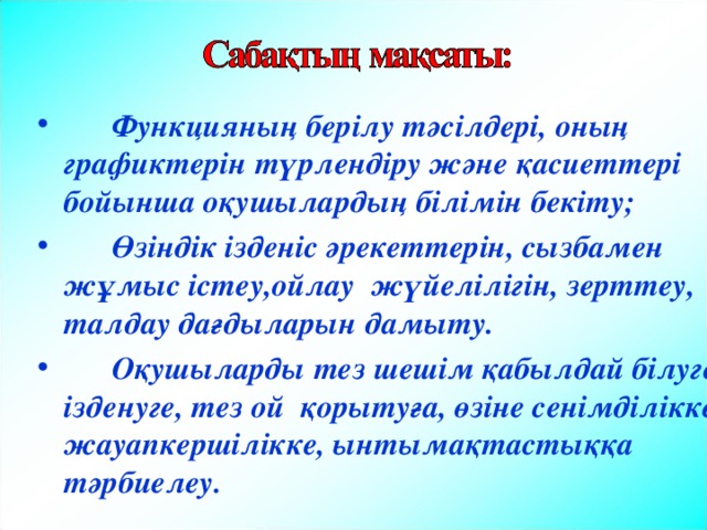   Функцияның берілу тәсілдері, оның графиктерін түрлендіру және қасиеттері бойынша оқушылардың білімін бекіту;  Өзіндік ізденіс әрекеттерін, сызбамен жұмыс істеу,ойлау жүйелілігін, зерттеу, талдау дағдыларын дамыту.  Оқушыларды тез шешім қабылдай білуге, ізденуге, тез ой қорытуға, өзіне сенімділікке, жауапкершілікке, ынтымақтастыққа тәрбиелеу.  