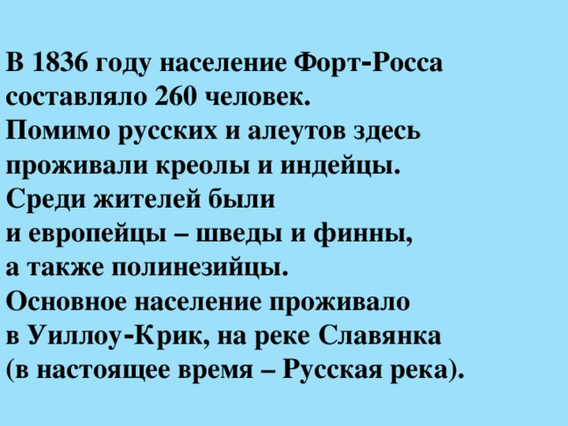 В 1836 году население Форт‑Росса  составляло 260 человек.  Помимо русских и алеутов здесь проживали креолы и индейцы.  Среди жителей были  и европейцы – шведы и финны,  а также полинезийцы.  Основное население проживало  в Уиллоу‑Крик, на реке Славянка  (в настоящее время – Русская река).  