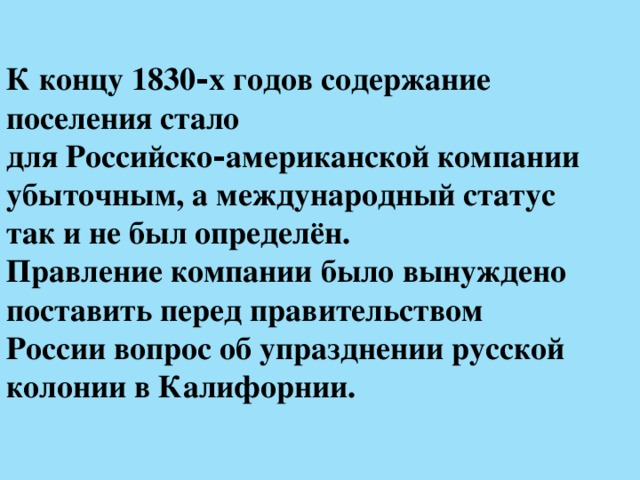 К концу 1830‑х годов содержание поселения стало  для Российско‑американской компании убыточным, а международный статус  так и не был определён.  Правление компании было вынуждено поставить перед правительством  России вопрос об упразднении русской колонии в Калифорнии. 